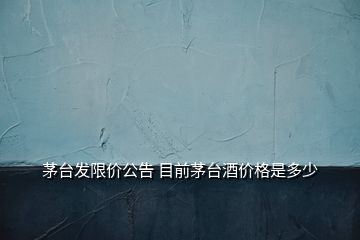 茅台发限价公告 目前茅台酒价格是多少