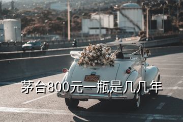 茅台800元一瓶是几几年