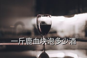 一斤鹿血块泡多少酒