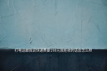 打电话跟我说快递费要198元我拒收的话会怎么样