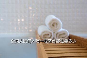 全国人民每人喝一瓶茅台那需要多少