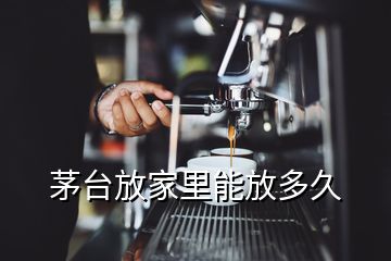 茅台放家里能放多久