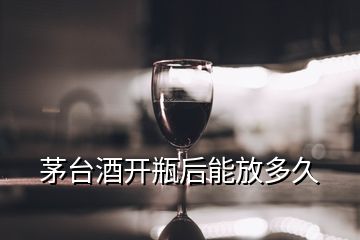 茅台酒开瓶后能放多久