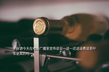 茅台酒今天在电台广播里宣传说买一送一还送话费送茶叶等是真的吗