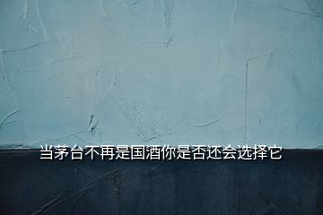 当茅台不再是国酒你是否还会选择它