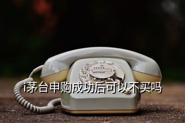 i茅台申购成功后可以不买吗