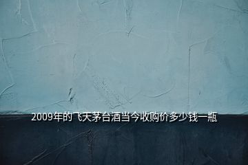 2009年的飞天茅台酒当今收购价多少钱一瓶