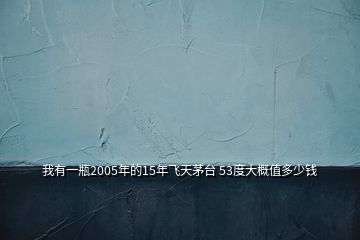 我有一瓶2005年的15年飞天茅台 53度大概值多少钱