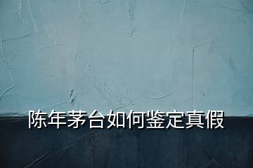 陈年茅台如何鉴定真假