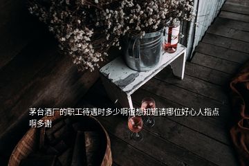 茅台酒厂的职工待遇时多少啊很想知道请哪位好心人指点啊多谢