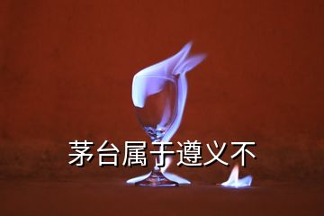 茅台属于遵义不