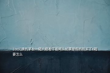 100元换的茅台一箱六瓶看下能喝么如果是假的我买了6箱要怎么