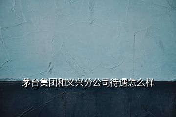 茅台集团和义兴分公司待遇怎么样