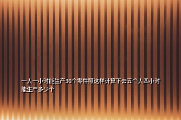 一人一小时能生产30个零件照这样计算下去五个人四小时能生产多少个