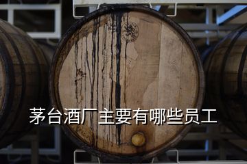 茅台酒厂主要有哪些员工