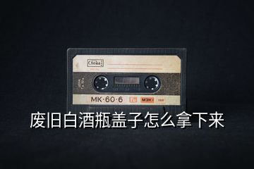 废旧白酒瓶盖子怎么拿下来