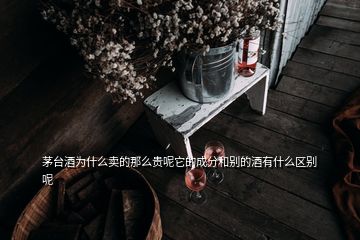 茅台酒为什么卖的那么贵呢它的成分和别的酒有什么区别呢