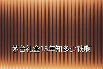 茅台礼盒15年知多少钱啊