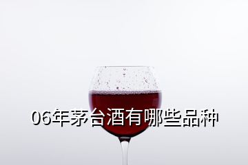 06年茅台酒有哪些品种