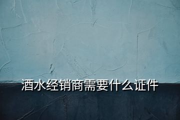 酒水经销商需要什么证件