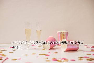 2002年买的15年茅台酒礼盒53度酱香型现在能卖多少钱里