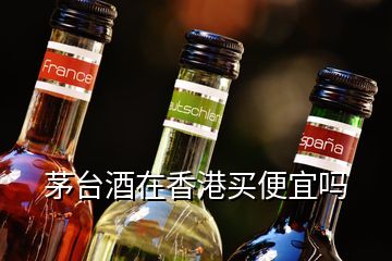 茅台酒在香港买便宜吗