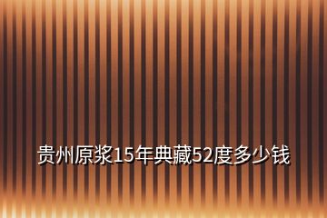 贵州原浆15年典藏52度多少钱