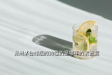 贵州茅台绿瓶的39度的是哪年的求答案