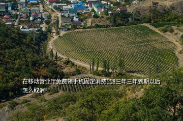 在移动营业厅免费领手机固定消费118三年三年到期以后怎么取消