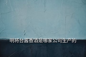 明将台酱香酒是哪家公司生产的