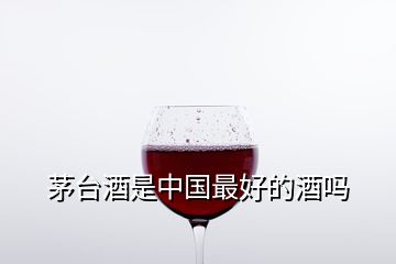 茅台酒是中国最好的酒吗