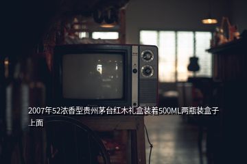 2007年52浓香型贵州茅台红木礼盒装着500ML两瓶装盒子上面