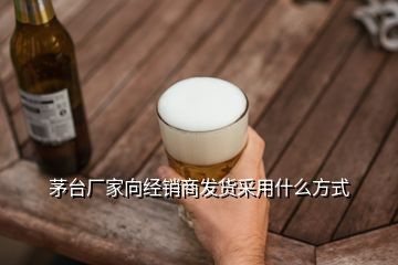 茅台厂家向经销商发货采用什么方式