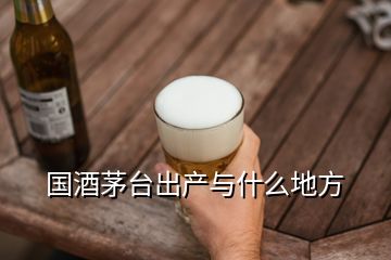 国酒茅台出产与什么地方