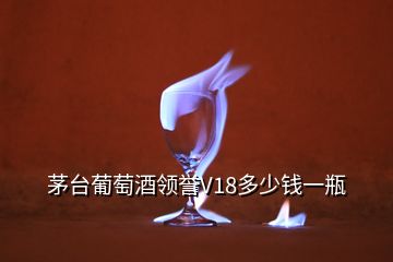 茅台葡萄酒领誉V18多少钱一瓶