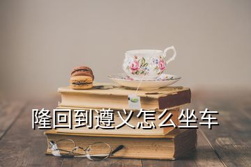 隆回到遵义怎么坐车