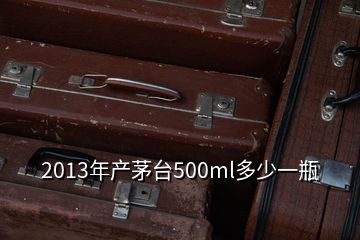 2013年产茅台500ml多少一瓶