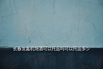 长春龙嘉机场酒可以托运吗可以托运多少