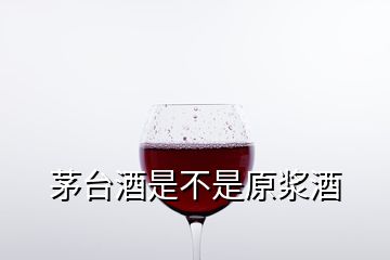 茅台酒是不是原浆酒