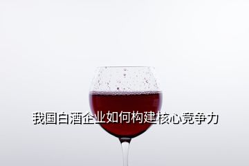 我国白酒企业如何构建核心竞争力