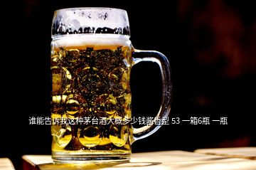 谁能告诉我这种茅台酒大概多少钱酱香型 53 一箱6瓶 一瓶