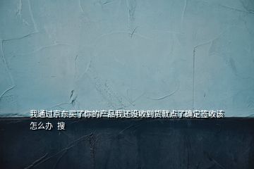 我通过京东买了你的产品我还没收到货就点了确定签收该怎么办  搜