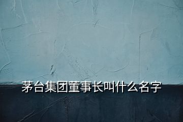 茅台集团董事长叫什么名字