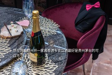 想在河南郑州开一家酱香酒专卖店酒最好是贵州茅台的可以不