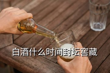 白酒什么时间封坛窖藏