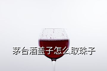 茅台酒盖子怎么取珠子