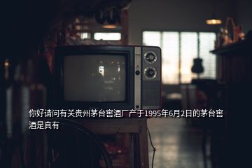 你好请问有关贵州茅台窖酒厂产于1995年6月2日的茅台窖酒是真有