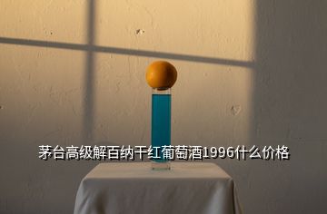 茅台高级解百纳干红葡萄酒1996什么价格