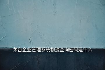 茅台企业管理系统物流查询密码是什么