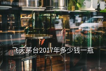 飞天茅台2017年多少钱一瓶